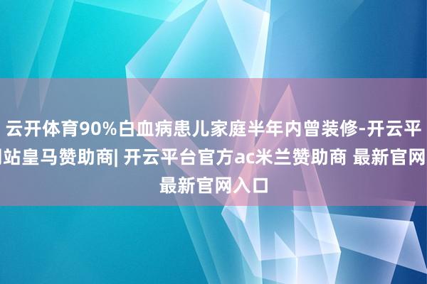 云开体育90%白血病患儿家庭半年内曾装修-开云平台网站皇马赞助商| 开云平台官方ac米兰赞助商 最新官网入口