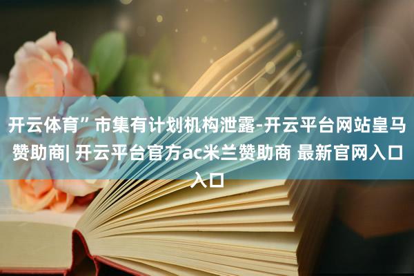 开云体育”市集有计划机构泄露-开云平台网站皇马赞助商| 开云平台官方ac米兰赞助商 最新官网入口