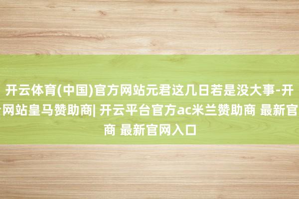 开云体育(中国)官方网站元君这几日若是没大事-开云平台网站皇马赞助商| 开云平台官方ac米兰赞助商 最新官网入口