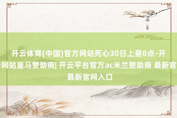 开云体育(中国)官方网站　　死心30日上昼8点-开云平台网站皇马赞助商| 开云平台官方ac米兰赞助商 最新官网入口