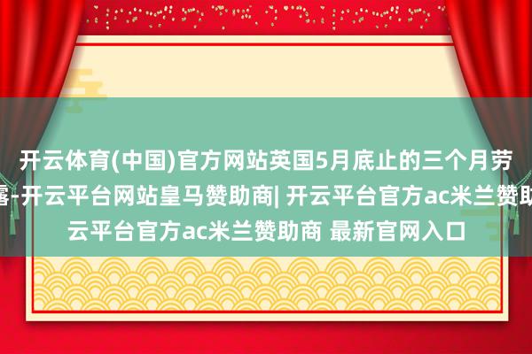 开云体育(中国)官方网站英国5月底止的三个月劳能源市集数据流露-开云平台网站皇马赞助商| 开云平台官方ac米兰赞助商 最新官网入口