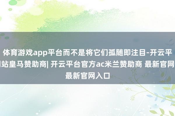 体育游戏app平台而不是将它们孤随即注目-开云平台网站皇马赞助商| 开云平台官方ac米兰赞助商 最新官网入口