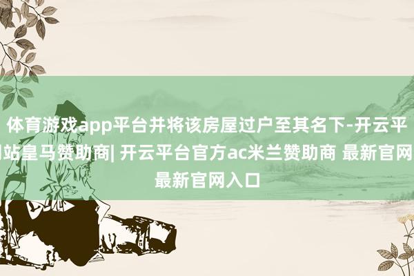 体育游戏app平台并将该房屋过户至其名下-开云平台网站皇马赞助商| 开云平台官方ac米兰赞助商 最新官网入口