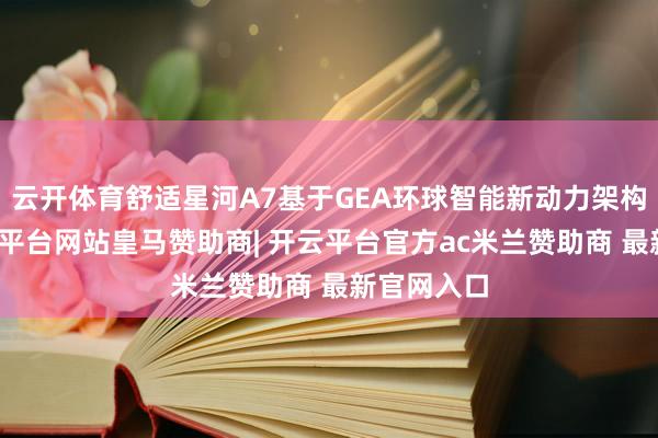 云开体育舒适星河A7基于GEA环球智能新动力架构打造-开云平台网站皇马赞助商| 开云平台官方ac米兰赞助商 最新官网入口