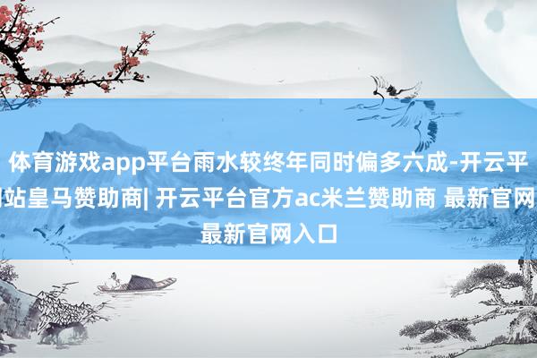 体育游戏app平台雨水较终年同时偏多六成-开云平台网站皇马赞助商| 开云平台官方ac米兰赞助商 最新官网入口