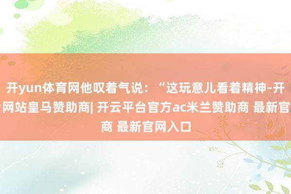 开yun体育网他叹着气说：“这玩意儿看着精神-开云平台网站皇马赞助商| 开云平台官方ac米兰赞助商 最新官网入口