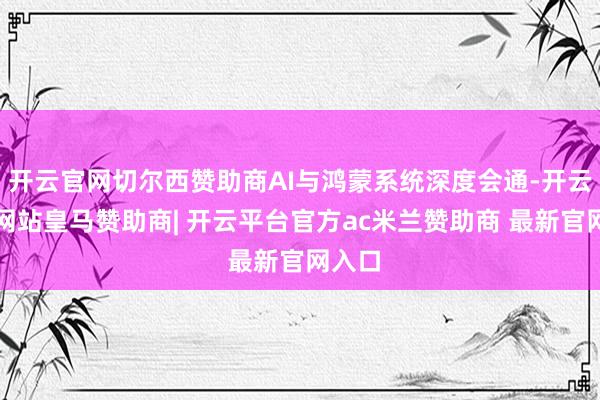 开云官网切尔西赞助商AI与鸿蒙系统深度会通-开云平台网站皇马赞助商| 开云平台官方ac米兰赞助商 最新官网入口