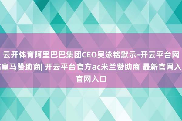 云开体育阿里巴巴集团CEO吴泳铭默示-开云平台网站皇马赞助商| 开云平台官方ac米兰赞助商 最新官网入口 云开体育阿里巴巴集团CEO吴泳铭默示-开云平台网站皇马赞助商| 开云平台官方ac米兰赞助商 最新官网入口
