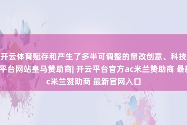 开云体育赋存和产生了多半可调整的窜改创意、科技遵循-开云平台网站皇马赞助商| 开云平台官方ac米兰赞助商 最新官网入口