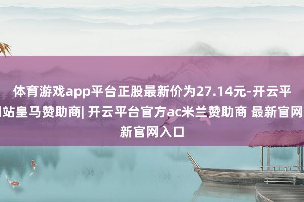 体育游戏app平台正股最新价为27.14元-开云平台网站皇马赞助商| 开云平台官方ac米兰赞助商 最新官网入口