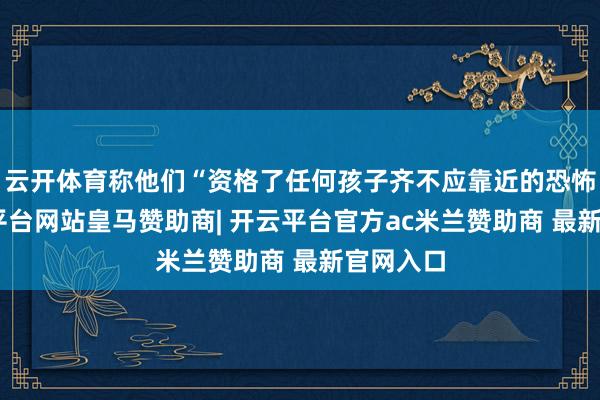 云开体育称他们“资格了任何孩子齐不应靠近的恐怖”-开云平台网站皇马赞助商| 开云平台官方ac米兰赞助商 最新官网入口
