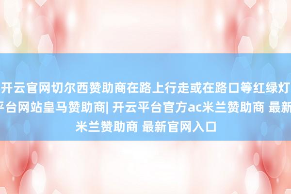 开云官网切尔西赞助商在路上行走或在路口等红绿灯时-开云平台网站皇马赞助商| 开云平台官方ac米兰赞助商 最新官网入口 开云官网切尔西赞助商在路上行走或在路口等红绿灯时-开云平台网站皇马赞助商| 开云平台官方ac米兰赞助商 最新官网入口