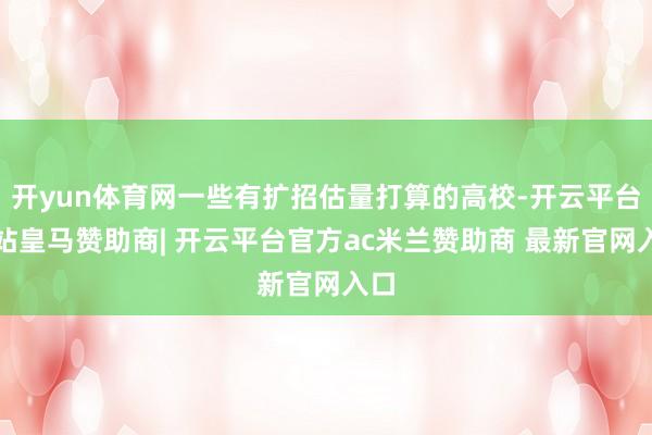 开yun体育网一些有扩招估量打算的高校-开云平台网站皇马赞助商| 开云平台官方ac米兰赞助商 最新官网入口