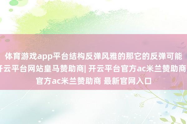 体育游戏app平台结构反弹风雅的那它的反弹可能是继续反弹-开云平台网站皇马赞助商| 开云平台官方ac米兰赞助商 最新官网入口