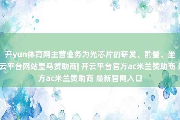 开yun体育网主营业务为光芯片的研发、酌量、坐蓐与销售-开云平台网站皇马赞助商| 开云平台官方ac米兰赞助商 最新官网入口