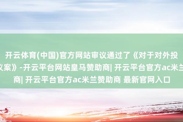 开云体育(中国)官方网站审议通过了《对于对外投资设立控股子公司的议案》-开云平台网站皇马赞助商| 开云平台官方ac米兰赞助商 最新官网入口