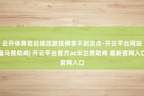 云开体育若后续改款技俩拿不到定点-开云平台网站皇马赞助商| 开云平台官方ac米兰赞助商 最新官网入口