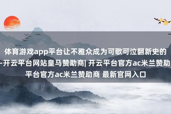 体育游戏app平台让不雅众成为可歌可泣翻新史的在场者、见证者-开云平台网站皇马赞助商| 开云平台官方ac米兰赞助商 最新官网入口