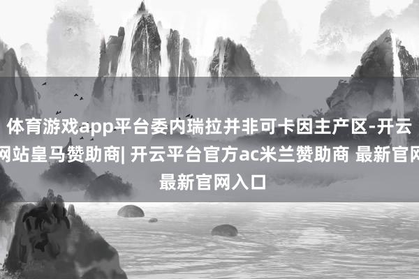 体育游戏app平台委内瑞拉并非可卡因主产区-开云平台网站皇马赞助商| 开云平台官方ac米兰赞助商 最新官网入口