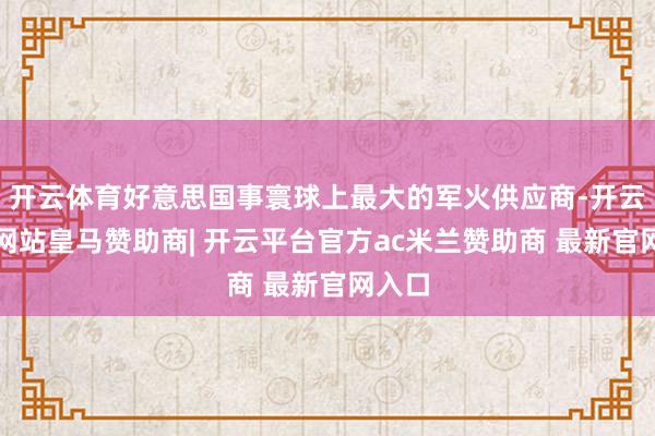 开云体育好意思国事寰球上最大的军火供应商-开云平台网站皇马赞助商| 开云平台官方ac米兰赞助商 最新官网入口