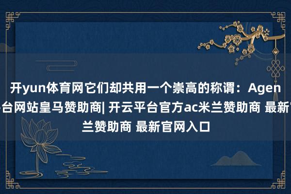 开yun体育网它们却共用一个崇高的称谓:Agent-开云平台网站皇马赞助商| 开云平台官方ac米兰赞助商 最新官网入口