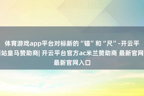 体育游戏app平台对标新的“锚”和“尺”-开云平台网站皇马赞助商| 开云平台官方ac米兰赞助商 最新官网入口
