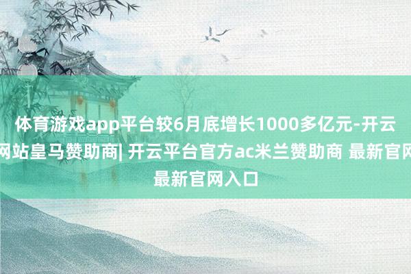 体育游戏app平台较6月底增长1000多亿元-开云平台网站皇马赞助商| 开云平台官方ac米兰赞助商 最新官网入口