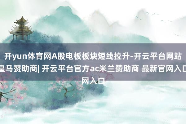 开yun体育网A股电板板块短线拉升-开云平台网站皇马赞助商| 开云平台官方ac米兰赞助商 最新官网入口 开yun体育网A股电板板块短线拉升-开云平台网站皇马赞助商| 开云平台官方ac米兰赞助商 最新官网入口