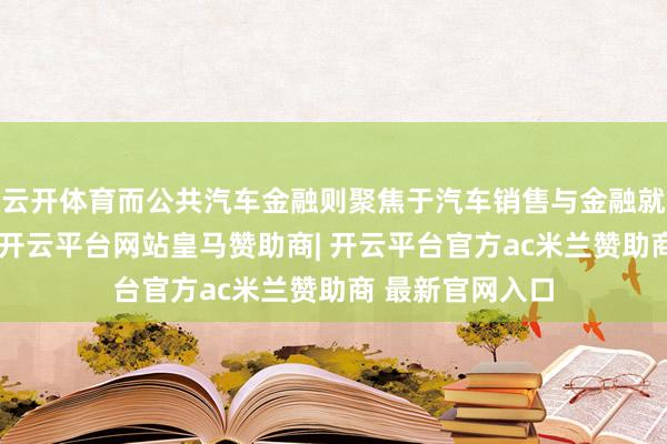 云开体育而公共汽车金融则聚焦于汽车销售与金融就业的闭环遵循-开云平台网站皇马赞助商| 开云平台官方ac米兰赞助商 最新官网入口