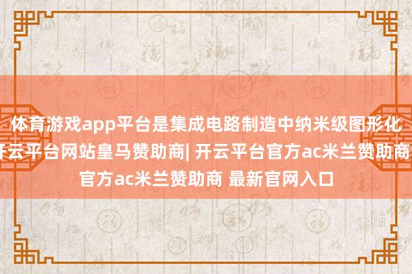 体育游戏app平台是集成电路制造中纳米级图形化的要害装备-开云平台网站皇马赞助商| 开云平台官方ac米兰赞助商 最新官网入口