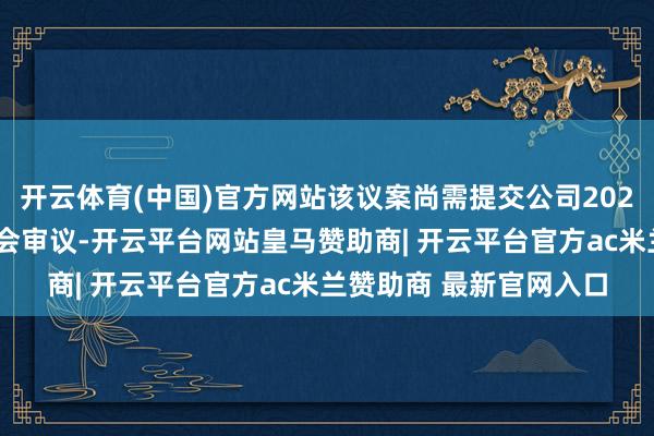 开云体育(中国)官方网站该议案尚需提交公司2025年第四次临时鼓舞大会审议-开云平台网站皇马赞助商| 开云平台官方ac米兰赞助商 最新官网入口 开云体育(中国)官方网站该议案尚需提交公司2025年第四次临时鼓舞大会审议-开云平台网站皇马赞助商| 开云平台官方ac米兰赞助商 最新官网入口