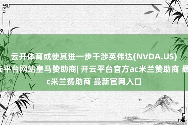 云开体育或使其进一步干涉英伟达(NVDA.US)的限制-开云平台网站皇马赞助商| 开云平台官方ac米兰赞助商 最新官网入口 云开体育或使其进一步干涉英伟达(NVDA.US)的限制-开云平台网站皇马赞助商| 开云平台官方ac米兰赞助商 最新官网入口