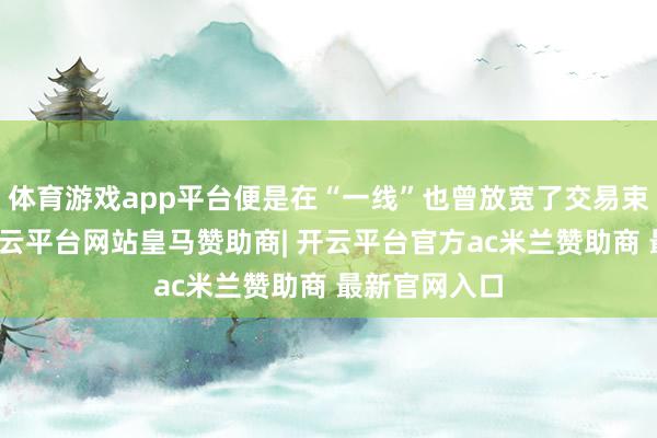 体育游戏app平台便是在“一线”也曾放宽了交易束缚的货色-开云平台网站皇马赞助商| 开云平台官方ac米兰赞助商 最新官网入口