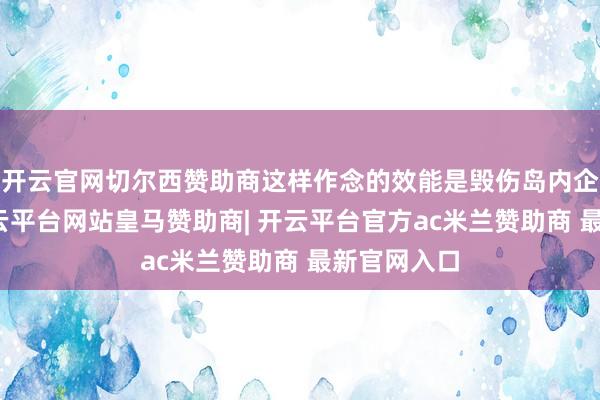 开云官网切尔西赞助商这样作念的效能是毁伤岛内企业利益-开云平台网站皇马赞助商| 开云平台官方ac米兰赞助商 最新官网入口