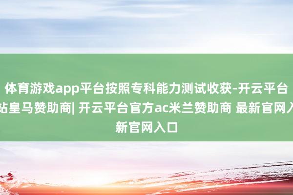 体育游戏app平台按照专科能力测试收获-开云平台网站皇马赞助商| 开云平台官方ac米兰赞助商 最新官网入口