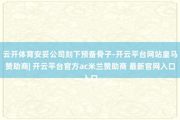 云开体育安妥公司刻下预备骨子-开云平台网站皇马赞助商| 开云平台官方ac米兰赞助商 最新官网入口
