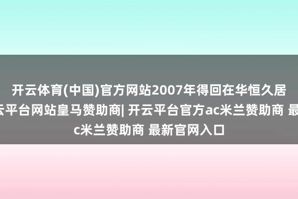 开云体育(中国)官方网站2007年得回在华恒久居留经验-开云平台网站皇马赞助商| 开云平台官方ac米兰赞助商 最新官网入口