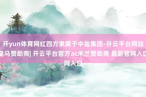 开yun体育网红四方隶属于中盐集团-开云平台网站皇马赞助商| 开云平台官方ac米兰赞助商 最新官网入口