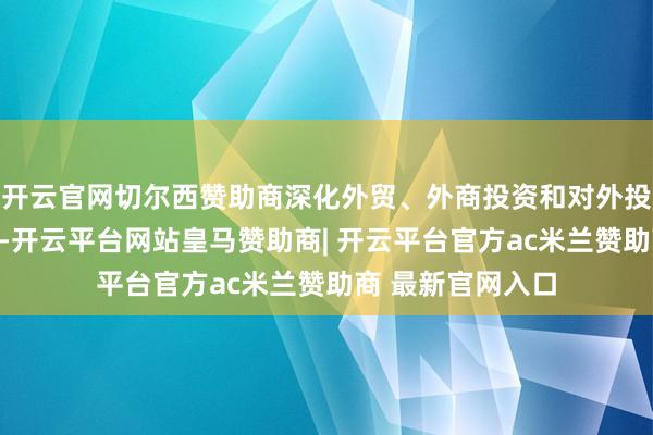 开云官网切尔西赞助商深化外贸、外商投资和对外投资管束体制转换-开云平台网站皇马赞助商| 开云平台官方ac米兰赞助商 最新官网入口