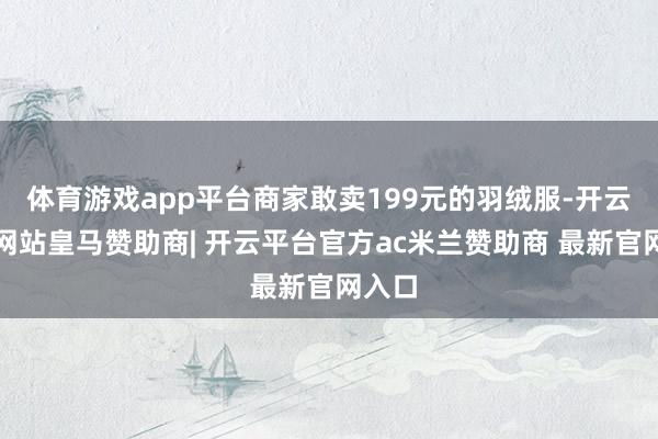 体育游戏app平台商家敢卖199元的羽绒服-开云平台网站皇马赞助商| 开云平台官方ac米兰赞助商 最新官网入口