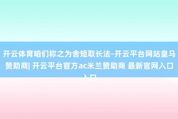 开云体育咱们称之为舍短取长法-开云平台网站皇马赞助商| 开云平台官方ac米兰赞助商 最新官网入口 开云体育咱们称之为舍短取长法-开云平台网站皇马赞助商| 开云平台官方ac米兰赞助商 最新官网入口