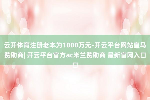 云开体育注册老本为1000万元-开云平台网站皇马赞助商| 开云平台官方ac米兰赞助商 最新官网入口