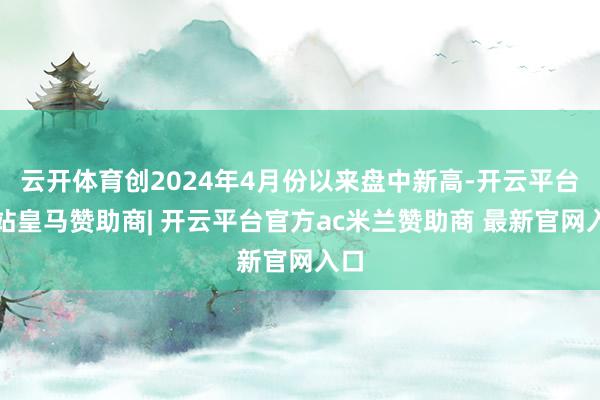 云开体育创2024年4月份以来盘中新高-开云平台网站皇马赞助商| 开云平台官方ac米兰赞助商 最新官网入口