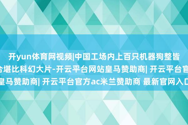 开yun体育网视频|中国工场内上百只机器狗整皆齐截地进行覆按,场合堪比科幻大片-开云平台网站皇马赞助商| 开云平台官方ac米兰赞助商 最新官网入口