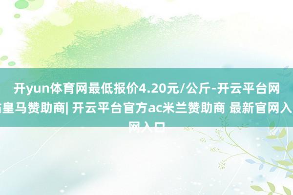 开yun体育网最低报价4.20元/公斤-开云平台网站皇马赞助商| 开云平台官方ac米兰赞助商 最新官网入口