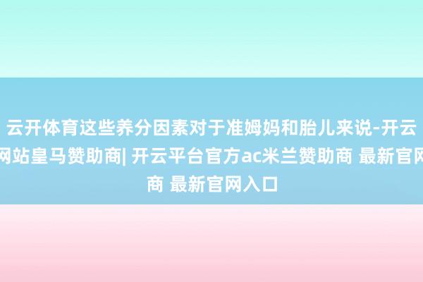 云开体育这些养分因素对于准姆妈和胎儿来说-开云平台网站皇马赞助商| 开云平台官方ac米兰赞助商 最新官网入口