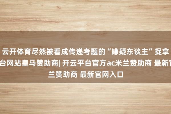 云开体育尽然被看成传递考题的“嫌疑东谈主”捉拿-开云平台网站皇马赞助商| 开云平台官方ac米兰赞助商 最新官网入口