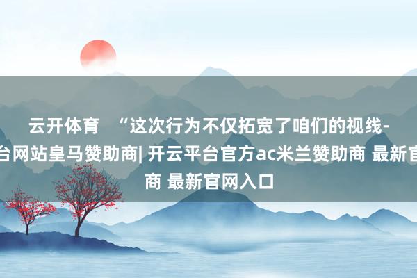 云开体育   　　“这次行为不仅拓宽了咱们的视线-开云平台网站皇马赞助商| 开云平台官方ac米兰赞助商 最新官网入口