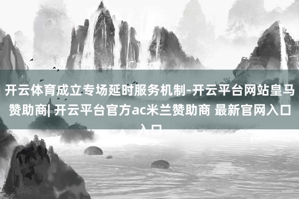 开云体育成立专场延时服务机制-开云平台网站皇马赞助商| 开云平台官方ac米兰赞助商 最新官网入口