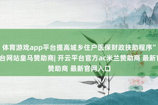 体育游戏app平台提高城乡住户医保财政扶助程序”-开云平台网站皇马赞助商| 开云平台官方ac米兰赞助商 最新官网入口